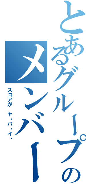 とあるグループのメンバーの（スコアが ヤ・バ・イ・）