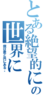 とある絶望的に素晴らしいこの世界に（僕は君と共にある。）