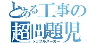 とある工事の超問題児（トラブルメーカー）