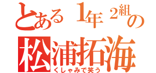 とある１年２組の松浦拓海（くしゃみで笑う）