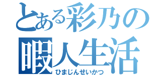 とある彩乃の暇人生活（ひまじんせいかつ）