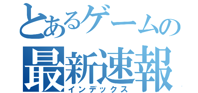 とあるゲームの最新速報（インデックス）