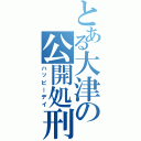 とある大津の公開処刑（ハッピーデイ）