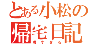 とある小松の帰宅日記（暇すぎる）