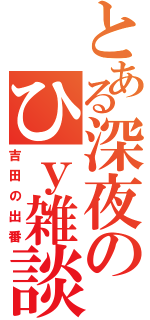 とある深夜のひｙ雑談（吉田の出番）