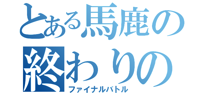 とある馬鹿の終わりのバトル（ファイナルバトル）