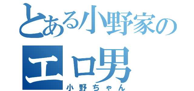 とある小野家のエロ男（小野ちゃん）