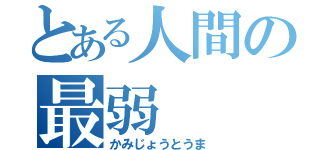 とある人間の最弱（かみじょうとうま）