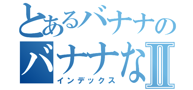 とあるバナナのバナナななⅡ（インデックス）