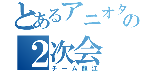 とあるアニオタのの２次会（チーム龍江）