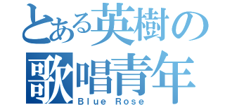 とある英樹の歌唱青年（Ｂｌｕｅ Ｒｏｓｅ）