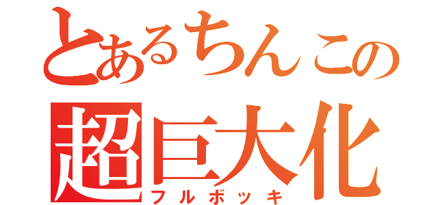 とあるちんこの超巨大化（フルボッキ）