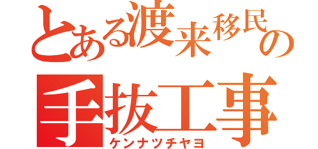 とある渡来移民の手抜工事（ケンナツチヤヨ）