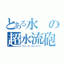 とある水の超水流砲（ウォーターエレメント）