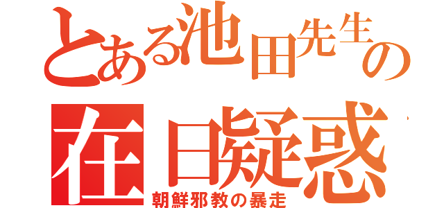 とある池田先生の在日疑惑（朝鮮邪教の暴走）