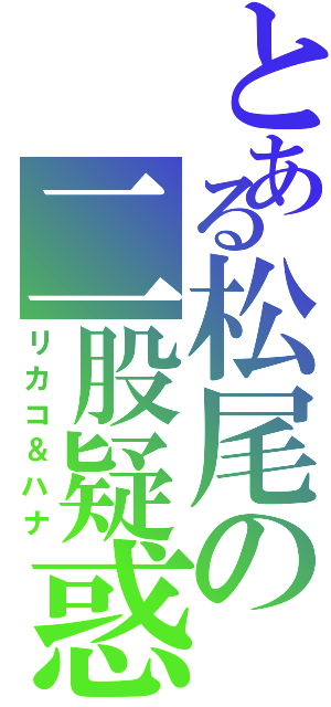 とある松尾の二股疑惑Ⅱ（リカコ＆ハナ）