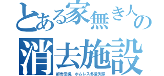 とある家無き人の消去施設（都市伝説。ホムレス多量失踪）