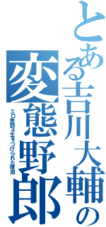 とある吉川大輔の変態野郎（エロ男爵４生をつけられた理由）