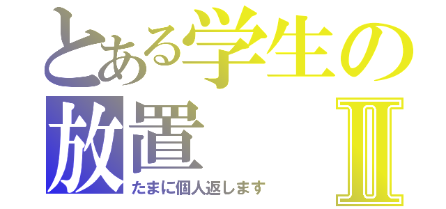 とある学生の放置Ⅱ（たまに個人返します）