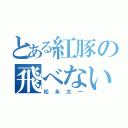 とある紅豚の飛べない豚（松永太一）