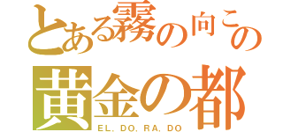 とある霧の向こうの黄金の都（ＥＬ．ＤＯ．ＲＡ．ＤＯ）