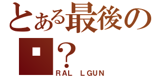 とある最後の你？（ＲＡＬ ＬＧＵＮ）