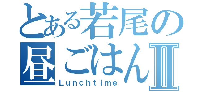 とある若尾の昼ごはんⅡ（Ｌｕｎｃｈｔｉｍｅ）