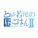 とある若尾の昼ごはんⅡ（Ｌｕｎｃｈｔｉｍｅ）