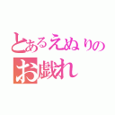 とあるえぬりのお戯れ（）