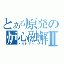 とある原発の炉心融解Ⅱ（メルトダウン）