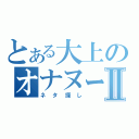 とある大上のオナヌー日記Ⅱ（ネタ探し）