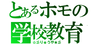 とあるホモの学校教育（☆彡りゅうや★彡）