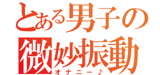 とある男子の微妙振動（オナニー♪）