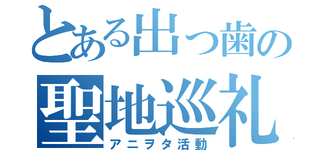 とある出っ歯の聖地巡礼（アニヲタ活動）