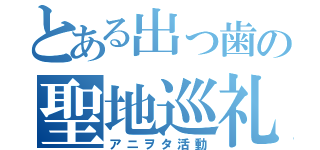 とある出っ歯の聖地巡礼（アニヲタ活動）