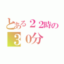 とある２２時の３０分（）