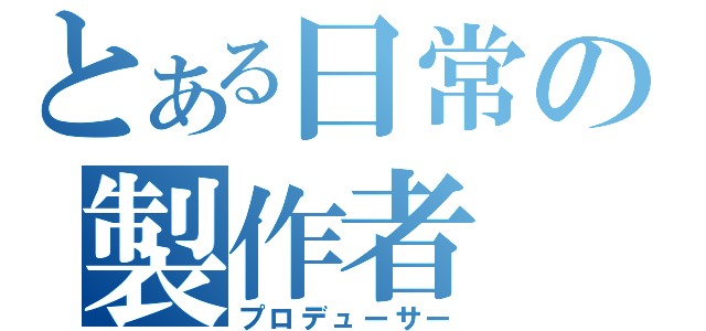 とある日常の製作者（プロデューサー）