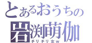 とあるおうちの岩渕萌伽（チリチリ女ｗ）