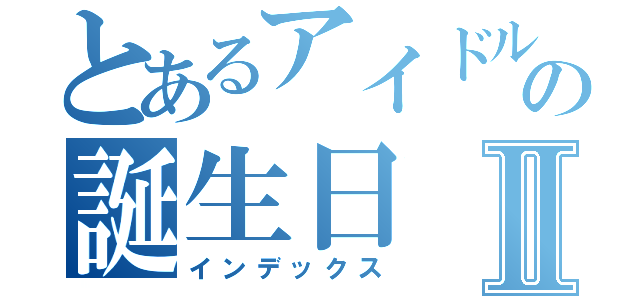 とあるアイドルの誕生日Ⅱ（インデックス）