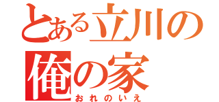 とある立川の俺の家（おれのいえ）