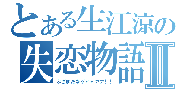 とある生江涼の失恋物語Ⅱ（ぶざまだなゲヒャアア！！）