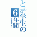 とある学生の６年間（いい思い出だった；；）