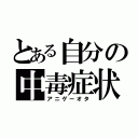 とある自分の中毒症状（アニゲーオタ）