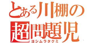 とある川棚の超問題児（ヨシムラタクミ）