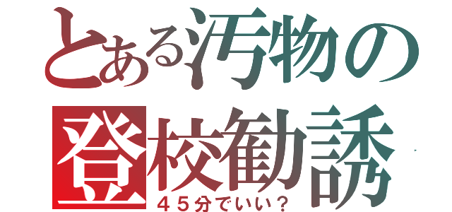 とある汚物の登校勧誘（４５分でいい？）