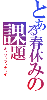 とある春休みの課題（オ・ワ・ラ・ナ・イ）