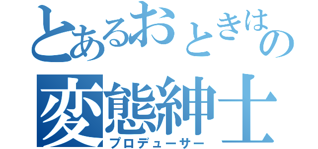 とあるおときはの変態紳士（プロデューサー）