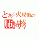 とある火局飯の肺結核（超嚴重）