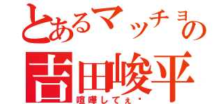 とあるマッチョの吉田峻平（喧嘩してぇ〜）