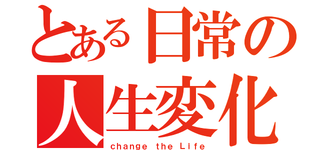 とある日常の人生変化（ｃｈａｎｇｅ ｔｈｅ Ｌｉｆｅ）